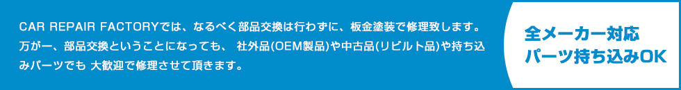 CAR REPAIR FACTORYでは、なるべく部品交換は行わずに、板金塗装で修理致します。 万が一、部品交換ということになっても、 社外品(OEM製品)や中古品(リビルト品)や持ち込みパーツでも 大歓迎で修理させて頂きます。