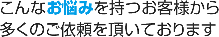 こんなお悩みを持つお客様から多くのご依頼を頂いております
